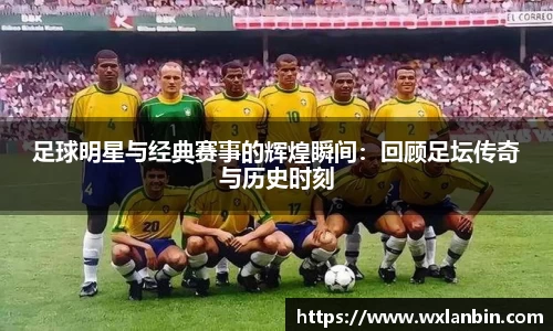 足球明星与经典赛事的辉煌瞬间：回顾足坛传奇与历史时刻